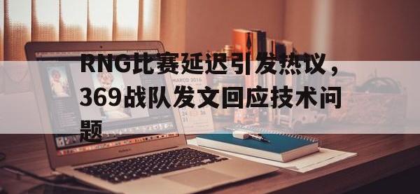 Yabo-RNG比赛延迟引发热议，369战队发文回应技术问题