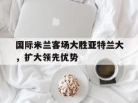 亚博体育-国际米兰客场大胜亚特兰大，扩大领先优势