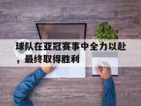 亚博体育-球队在亚冠赛事中全力以赴，最终取得胜利
