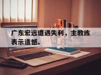 官方网站-广东宏远遭遇失利，主教练表示遗憾。