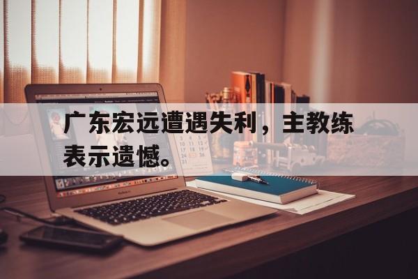 官方网站-广东宏远遭遇失利，主教练表示遗憾。