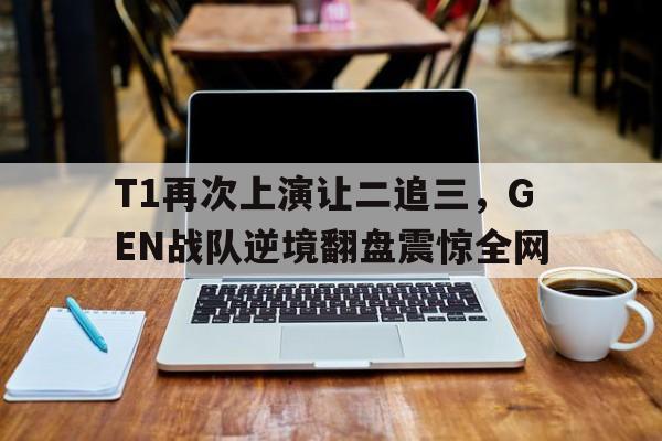 T1再次上演让二追三，GEN战队逆境翻盘震惊全网