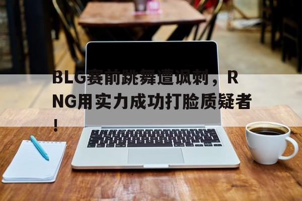 BLG赛前跳舞遭讽刺，RNG用实力成功打脸质疑者！