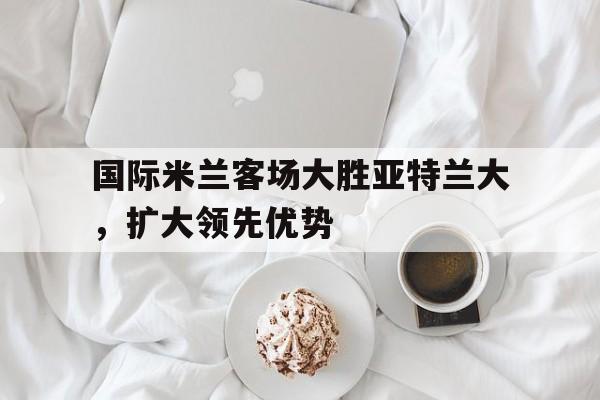 国际米兰客场大胜亚特兰大，扩大领先优势