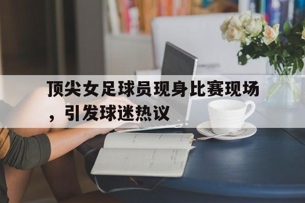 顶尖女足球员现身比赛现场，引发球迷热议