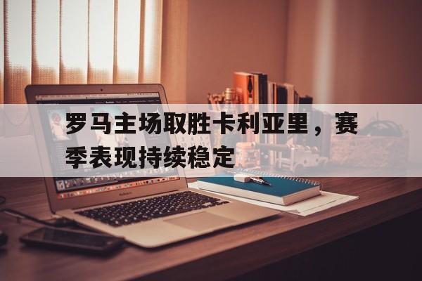 罗马主场取胜卡利亚里，赛季表现持续稳定